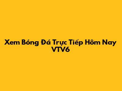 Xem Bóng Đá Trực Tiếp Hôm Nay VTV6