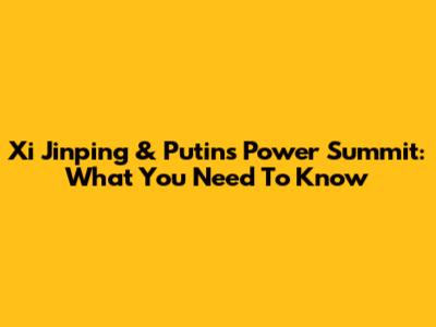 Xi Jinping & Putin's Power Summit: What You Need To Know