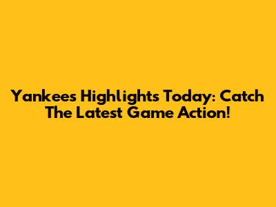 Yankees Highlights Today: Catch The Latest Game Action!