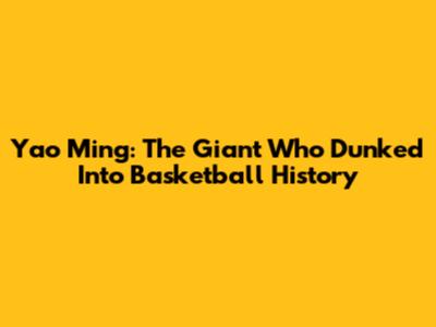 Yao Ming: The Giant Who Dunked Into Basketball History