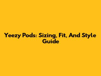 Yeezy Pods: Sizing, Fit, And Style Guide