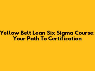 Yellow Belt Lean Six Sigma Course: Your Path To Certification