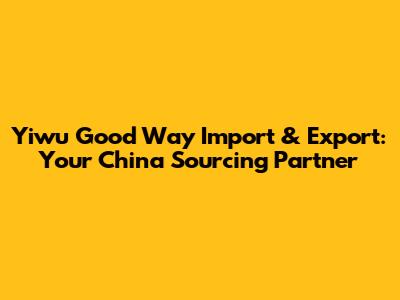 Yiwu Good Way Import & Export: Your China Sourcing Partner