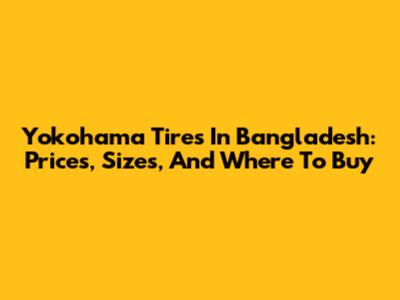 Yokohama Tires In Bangladesh: Prices, Sizes, And Where To Buy