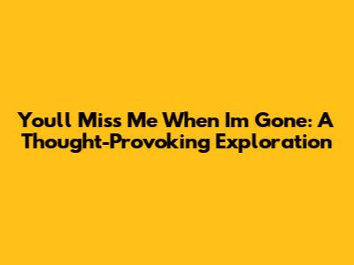 You'll Miss Me When I'm Gone: A Thought-Provoking Exploration