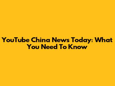 YouTube China News Today: What You Need To Know