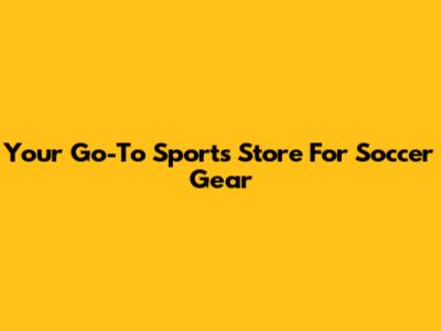Your Go-To Sports Store For Soccer Gear