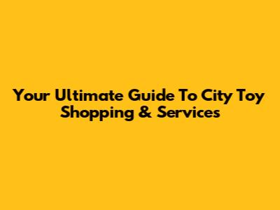 Your Ultimate Guide To City Toy Shopping & Services