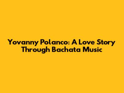 Yovanny Polanco: A Love Story Through Bachata Music