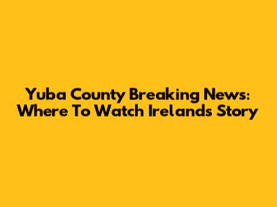 Yuba County Breaking News: Where To Watch Ireland's Story
