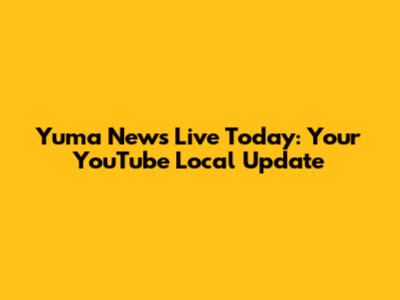 Yuma News Live Today: Your YouTube Local Update