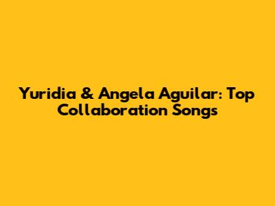 Yuridia & Angela Aguilar: Top Collaboration Songs