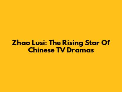 Zhao Lusi: The Rising Star Of Chinese TV Dramas