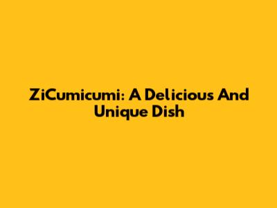 ZiCumicumi: A Delicious And Unique Dish