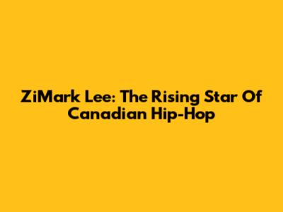 ZiMark Lee: The Rising Star Of Canadian Hip-Hop