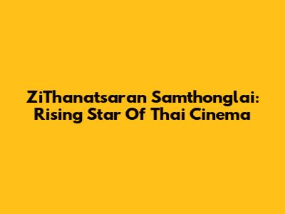 ZiThanatsaran Samthonglai: Rising Star Of Thai Cinema