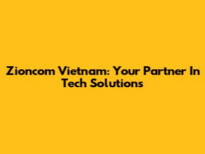 Zioncom Vietnam: Your Partner In Tech Solutions