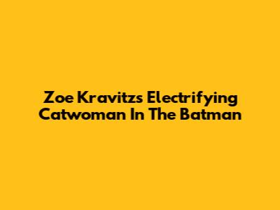 Zoe Kravitz's Electrifying Catwoman In The Batman